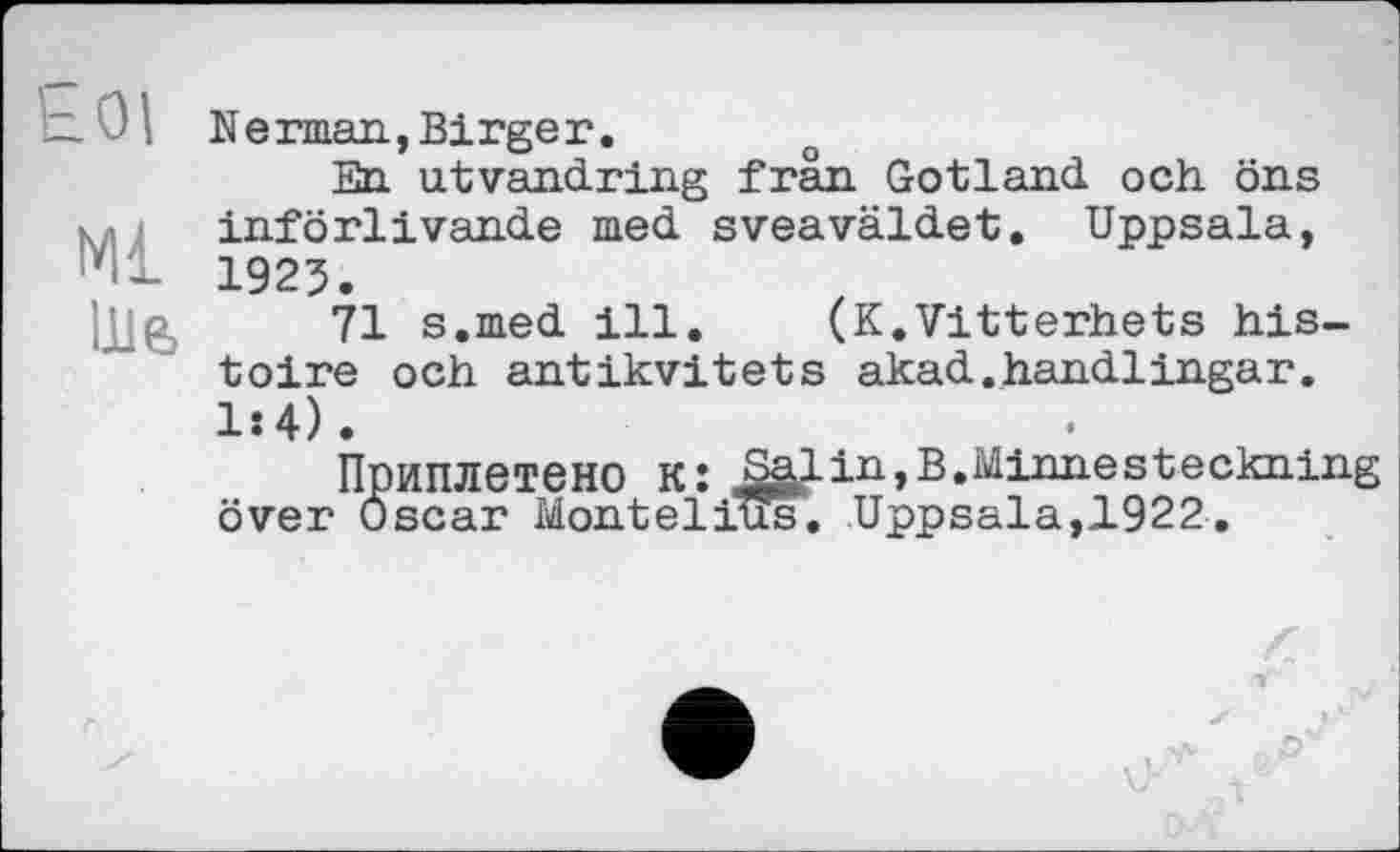﻿— 0' Nerman,Birger.
En utvandring frän Gotland och öns ч införlivande med sveaväldet. Uppsala, 1925.
■jjg, 71 s.med ill. (K.Vitterhets histoire och antikvitets akad.handlingar. 1:4).
Приплетено к: S^in,B.Minnesteckning over Oscar Montelitïs, Uppsala,1922.